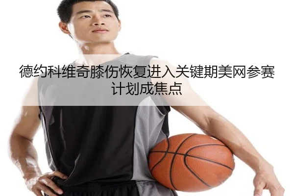 德约科维奇膝伤恢复进入关键期美网参赛计划成焦点